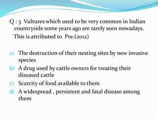 Q : 3 Vultures which used to be very common in Indian
countryside some years ago are rarely seen nowadays.
This is attributed to Pre.(2012)
a) The destruction of their nesting sites by new invasive
species
b) A drug used by cattle owners for treating their
diseased cattle
c) Scarcity of food available to them
d) A widespread , persistent and fatal disease among
them
 