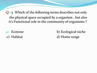 Q : 5 Which of the following terms describes not only
the physical space occupied by a organism , but also
it’s Functional role in the community of organisms ?
a) Ecotone b) Ecological niche
c) Habitat d) Home range
 
