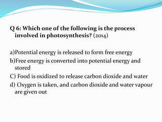 Q 6: Which one of the following is the process
involved in photosynthesis? (2014)
a)Potential energy is released to form free energy
b)Free energy is converted into potential energy and
stored
C) Food is oxidized to release carbon dioxide and water
d) Oxygen is taken, and carbon dioxide and water vapour
are given out
 
