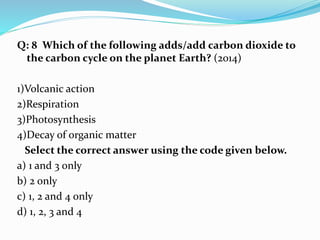 Q: 8 Which of the following adds/add carbon dioxide to
the carbon cycle on the planet Earth? (2014)
1)Volcanic action
2)Respiration
3)Photosynthesis
4)Decay of organic matter
Select the correct answer using the code given below.
a) 1 and 3 only
b) 2 only
c) 1, 2 and 4 only
d) 1, 2, 3 and 4
 