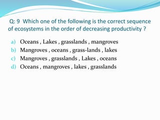 Q: 9 Which one of the following is the correct sequence
of ecosystems in the order of decreasing productivity ?
a) Oceans , Lakes , grasslands , mangroves
b) Mangroves , oceans , grass-lands , lakes
c) Mangroves , grasslands , Lakes , oceans
d) Oceans , mangroves , lakes , grasslands
 