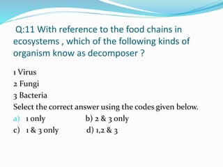 Q:11 With reference to the food chains in
ecosystems , which of the following kinds of
organism know as decomposer ?
1 Virus
2 Fungi
3 Bacteria
Select the correct answer using the codes given below.
a) 1 only b) 2 & 3 only
c) 1 & 3 only d) 1,2 & 3
 