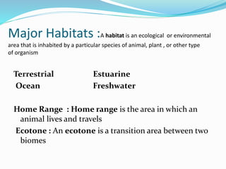 Major Habitats :A habitat is an ecological or environmental
area that is inhabited by a particular species of animal, plant , or other type
of organism
Terrestrial Estuarine
Ocean Freshwater
Home Range : Home range is the area in which an
animal lives and travels
Ecotone : An ecotone is a transition area between two
biomes
 