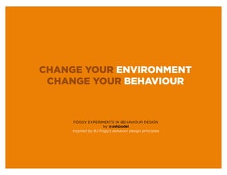 CHANGE YOUR ENVIRONMENT
 CHANGE YOUR BEHAVIOUR



      FOGGY EXPERIMENTS IN BEHAVIOUR DESIGN
                      by @ashpodel
     Inspired by BJ Fogg’s behavior design principles
 