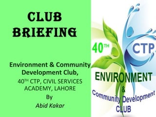 CLUB
BRIEFING

Environment & Community
    Development Club,
  40TH CTP, CIVIL SERVICES
    ACADEMY, LAHORE
             By
         Abid Kakar
 