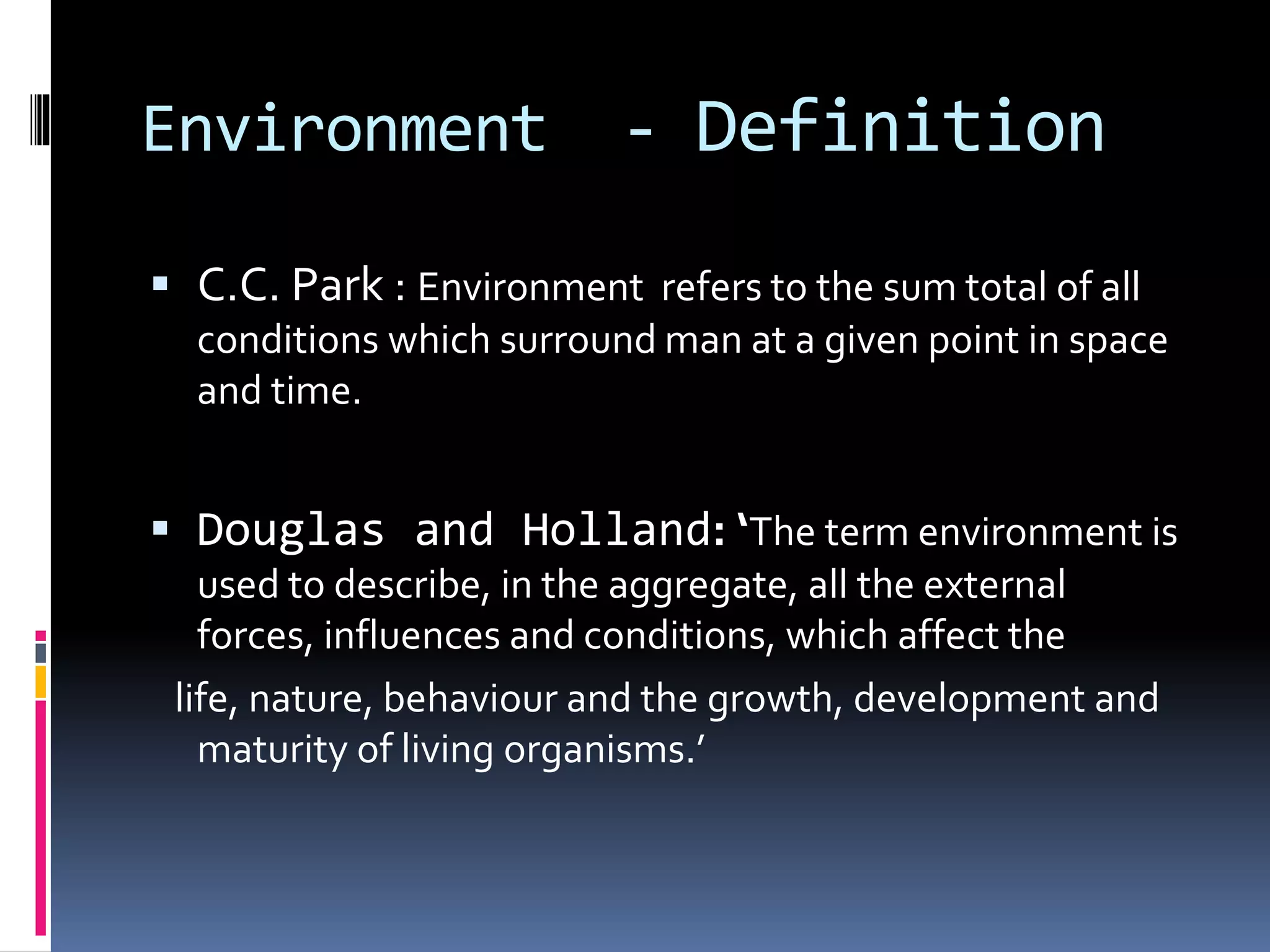 Environment - Definition
 C.C. Park : Environment refers to the sum total of all
conditions which surround man at a given point in space
and time.
 Douglas and Holland: ‘The term environment is
used to describe, in the aggregate, all the external
forces, influences and conditions, which affect the
life, nature, behaviour and the growth, development and
maturity of living organisms.’
 