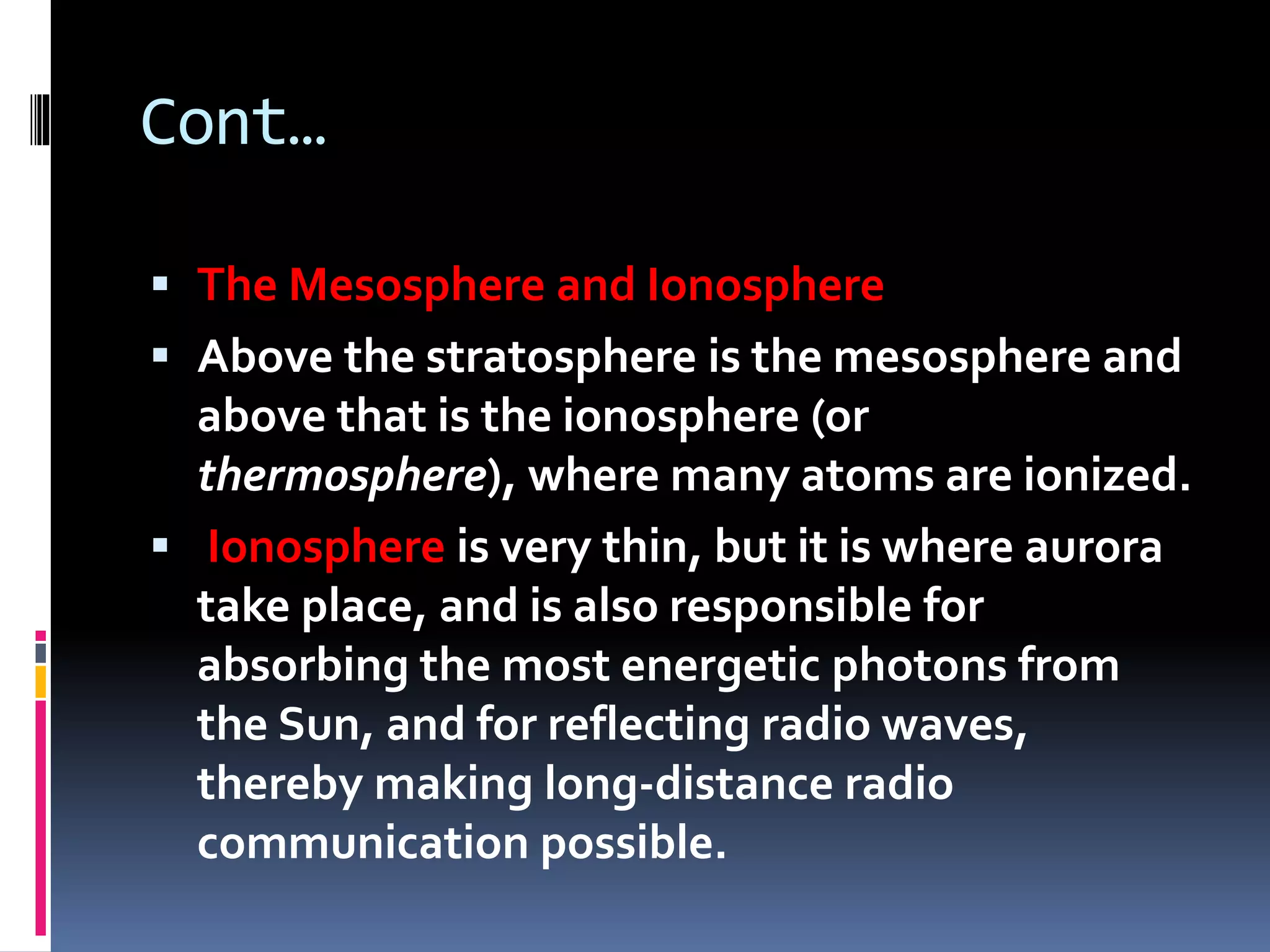 Cont…
 The Mesosphere and Ionosphere
 Above the stratosphere is the mesosphere and
above that is the ionosphere (or
thermosphere), where many atoms are ionized.
 Ionosphere is very thin, but it is where aurora
take place, and is also responsible for
absorbing the most energetic photons from
the Sun, and for reflecting radio waves,
thereby making long-distance radio
communication possible.
 