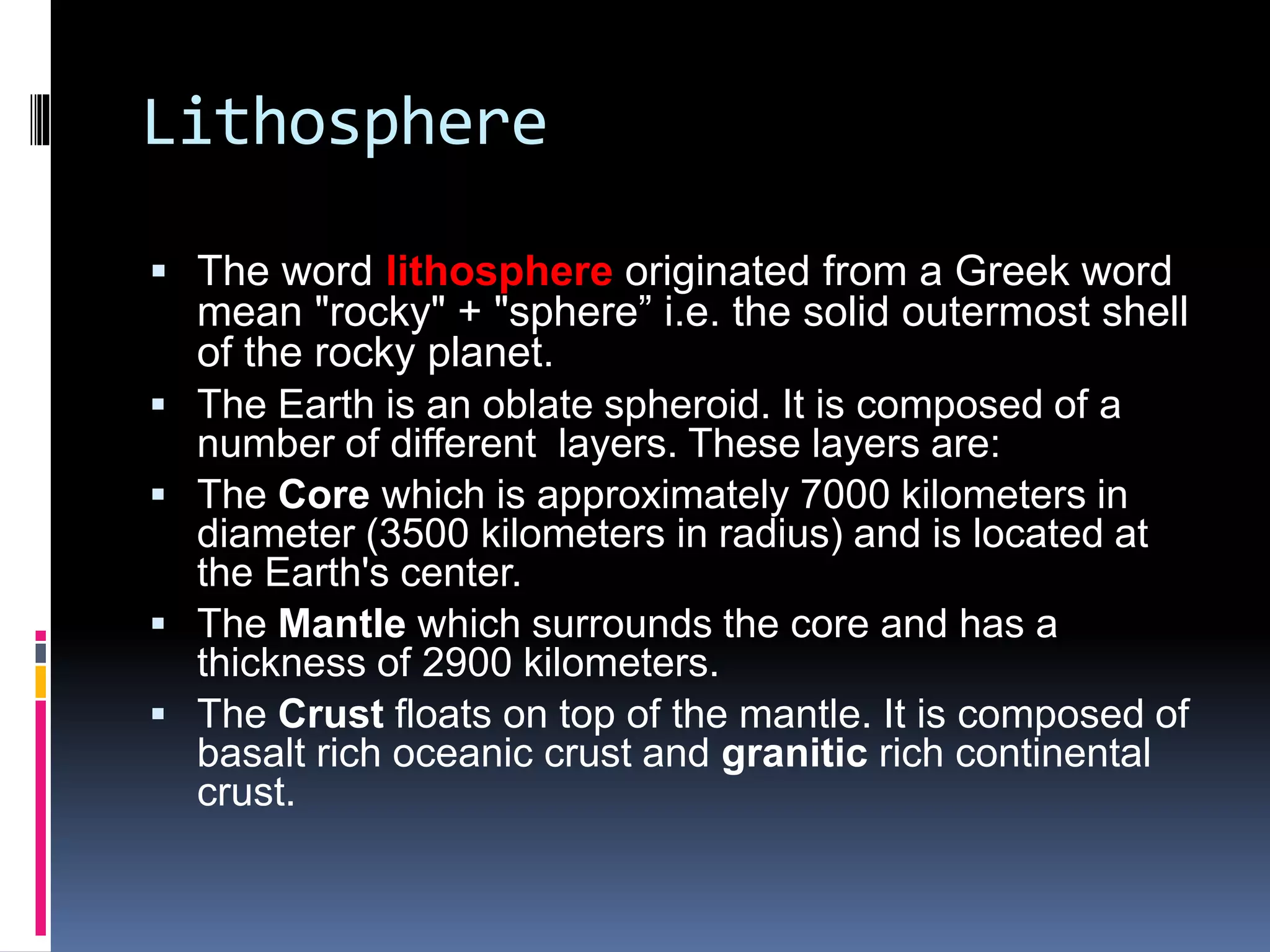 Lithosphere
 The word lithosphere originated from a Greek word
mean "rocky" + "sphere” i.e. the solid outermost shell
of the rocky planet.
 The Earth is an oblate spheroid. It is composed of a
number of different layers. These layers are:
 The Core which is approximately 7000 kilometers in
diameter (3500 kilometers in radius) and is located at
the Earth's center.
 The Mantle which surrounds the core and has a
thickness of 2900 kilometers.
 The Crust floats on top of the mantle. It is composed of
basalt rich oceanic crust and granitic rich continental
crust.
 