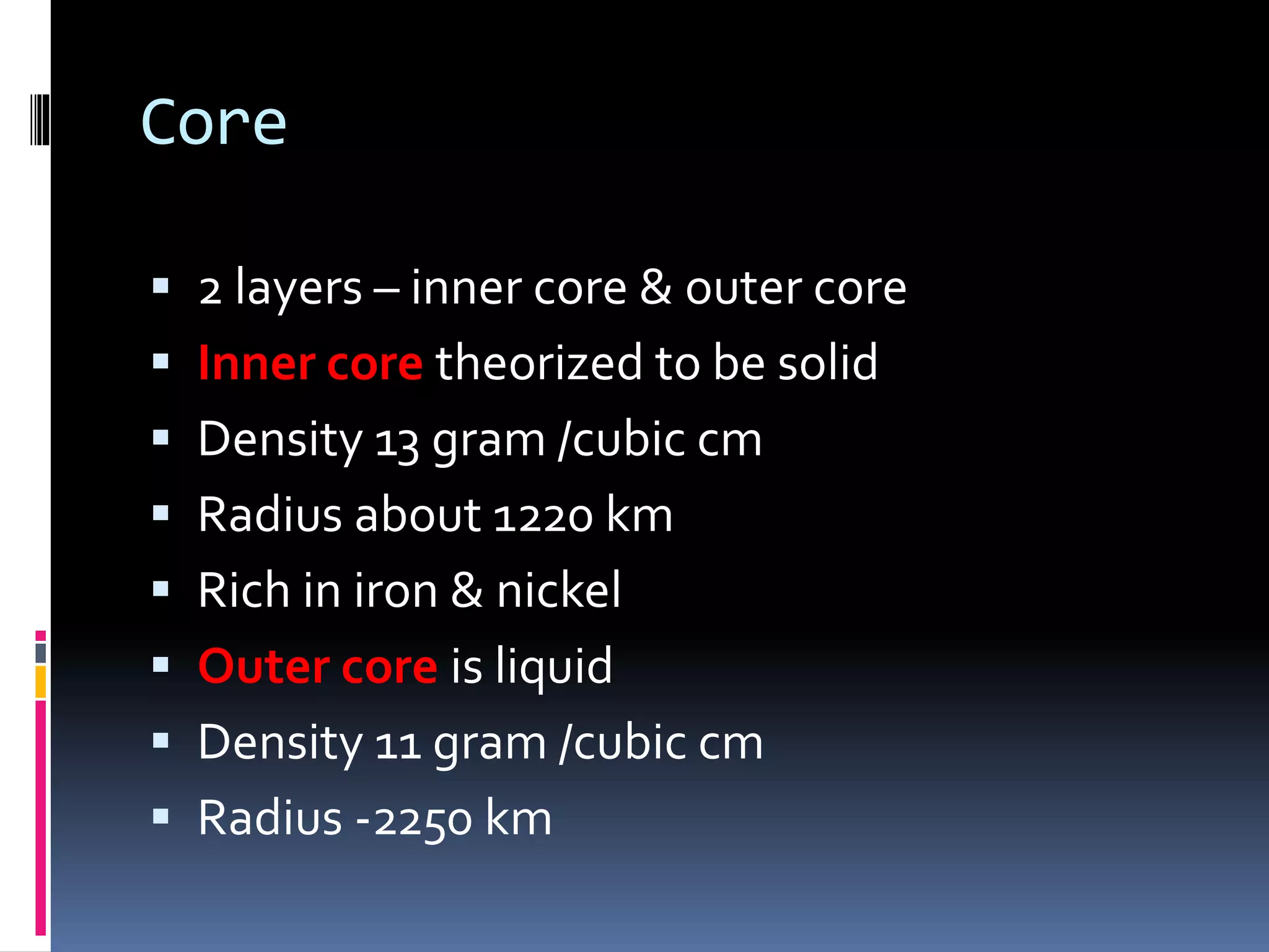 Core
 2 layers – inner core & outer core
 Inner core theorized to be solid
 Density 13 gram /cubic cm
 Radius about 1220 km
 Rich in iron & nickel
 Outer core is liquid
 Density 11 gram /cubic cm
 Radius -2250 km
 