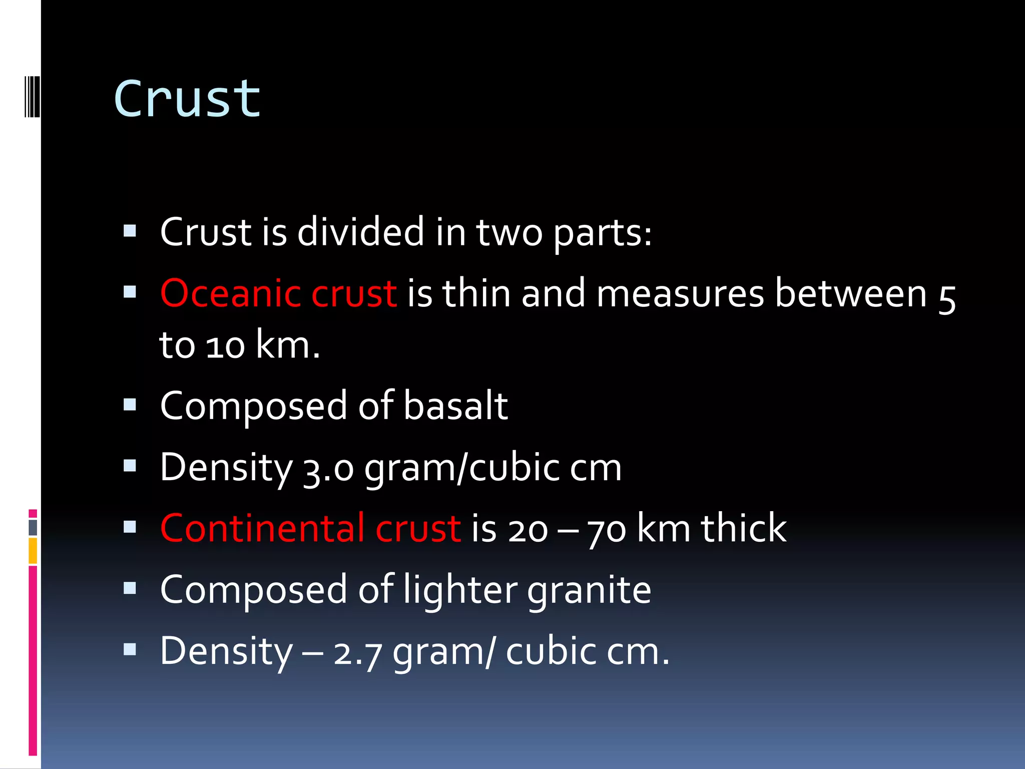 Crust
 Crust is divided in two parts:
 Oceanic crust is thin and measures between 5
to 10 km.
 Composed of basalt
 Density 3.0 gram/cubic cm
 Continental crust is 20 – 70 km thick
 Composed of lighter granite
 Density – 2.7 gram/ cubic cm.
 