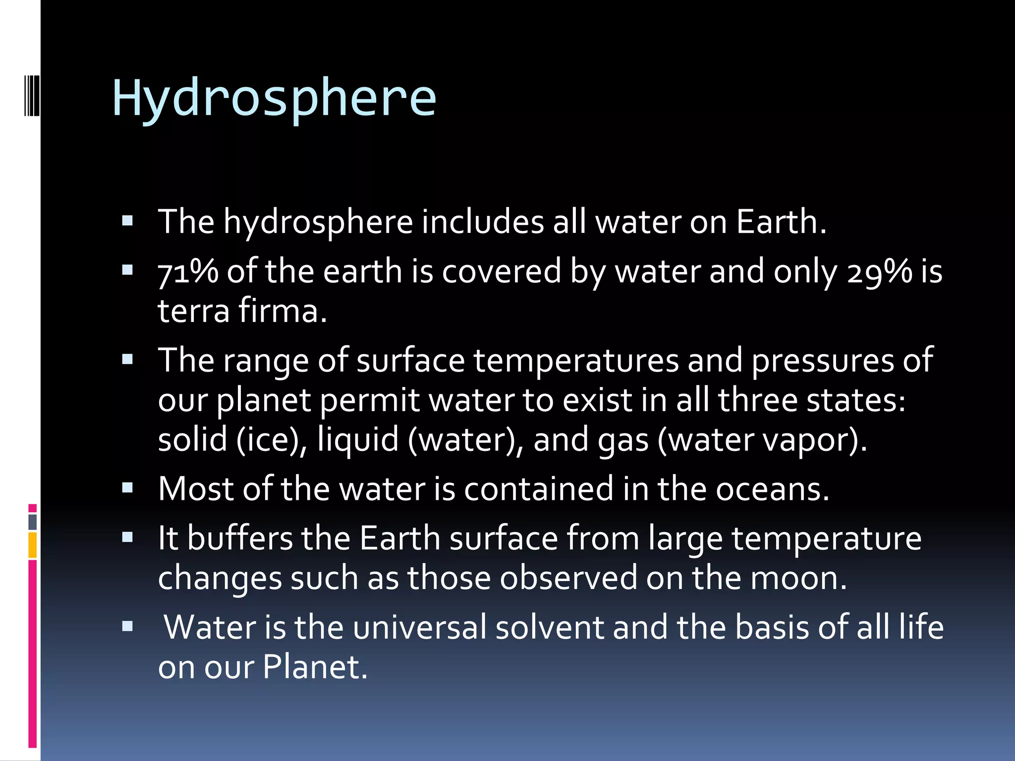 Hydrosphere
 The hydrosphere includes all water on Earth.
 71% of the earth is covered by water and only 29% is
terra firma.
 The range of surface temperatures and pressures of
our planet permit water to exist in all three states:
solid (ice), liquid (water), and gas (water vapor).
 Most of the water is contained in the oceans.
 It buffers the Earth surface from large temperature
changes such as those observed on the moon.
 Water is the universal solvent and the basis of all life
on our Planet.
 