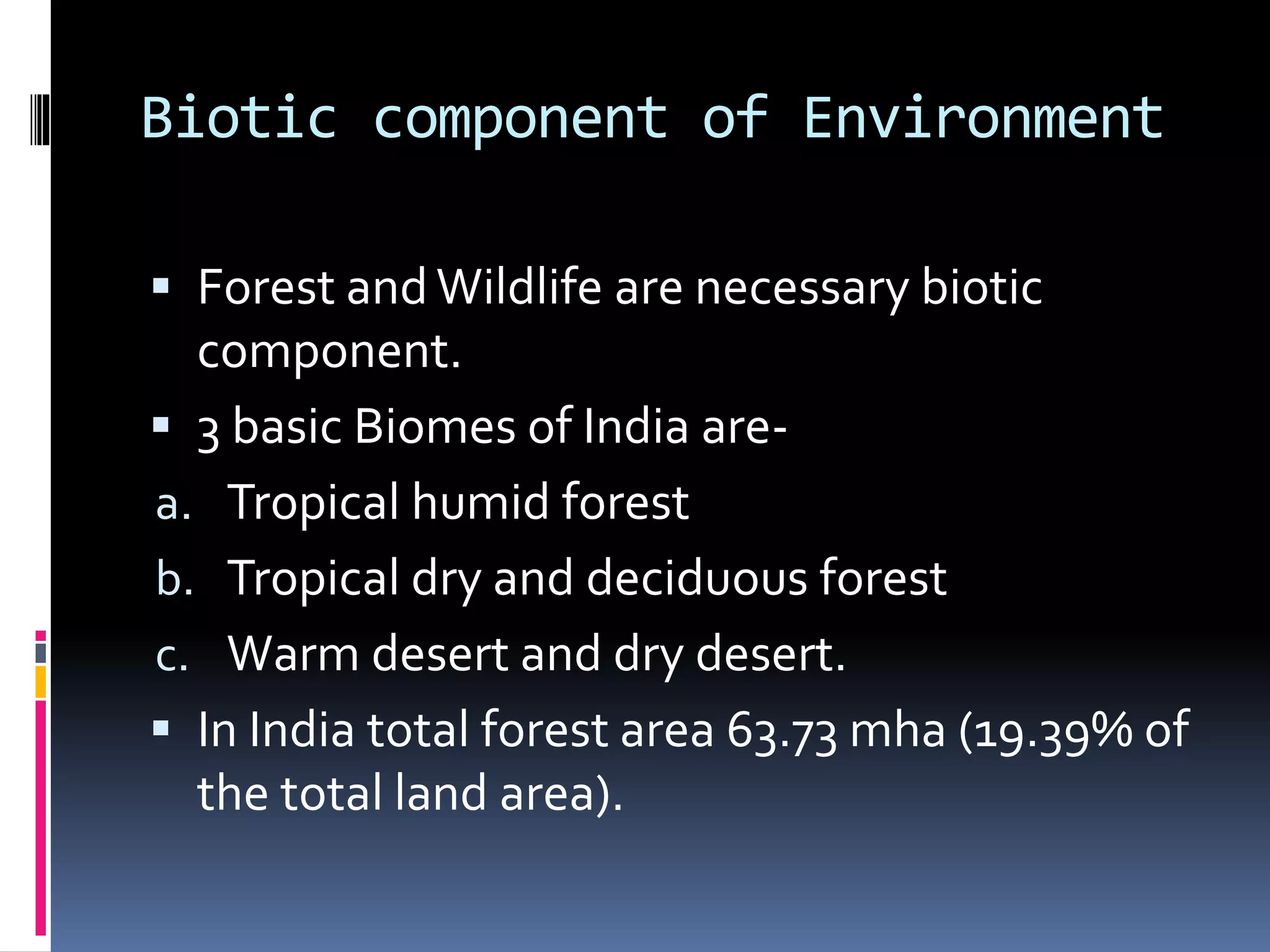 Biotic component of Environment
 Forest and Wildlife are necessary biotic
component.
 3 basic Biomes of India are-
a. Tropical humid forest
b. Tropical dry and deciduous forest
c. Warm desert and dry desert.
 In India total forest area 63.73 mha (19.39% of
the total land area).
 