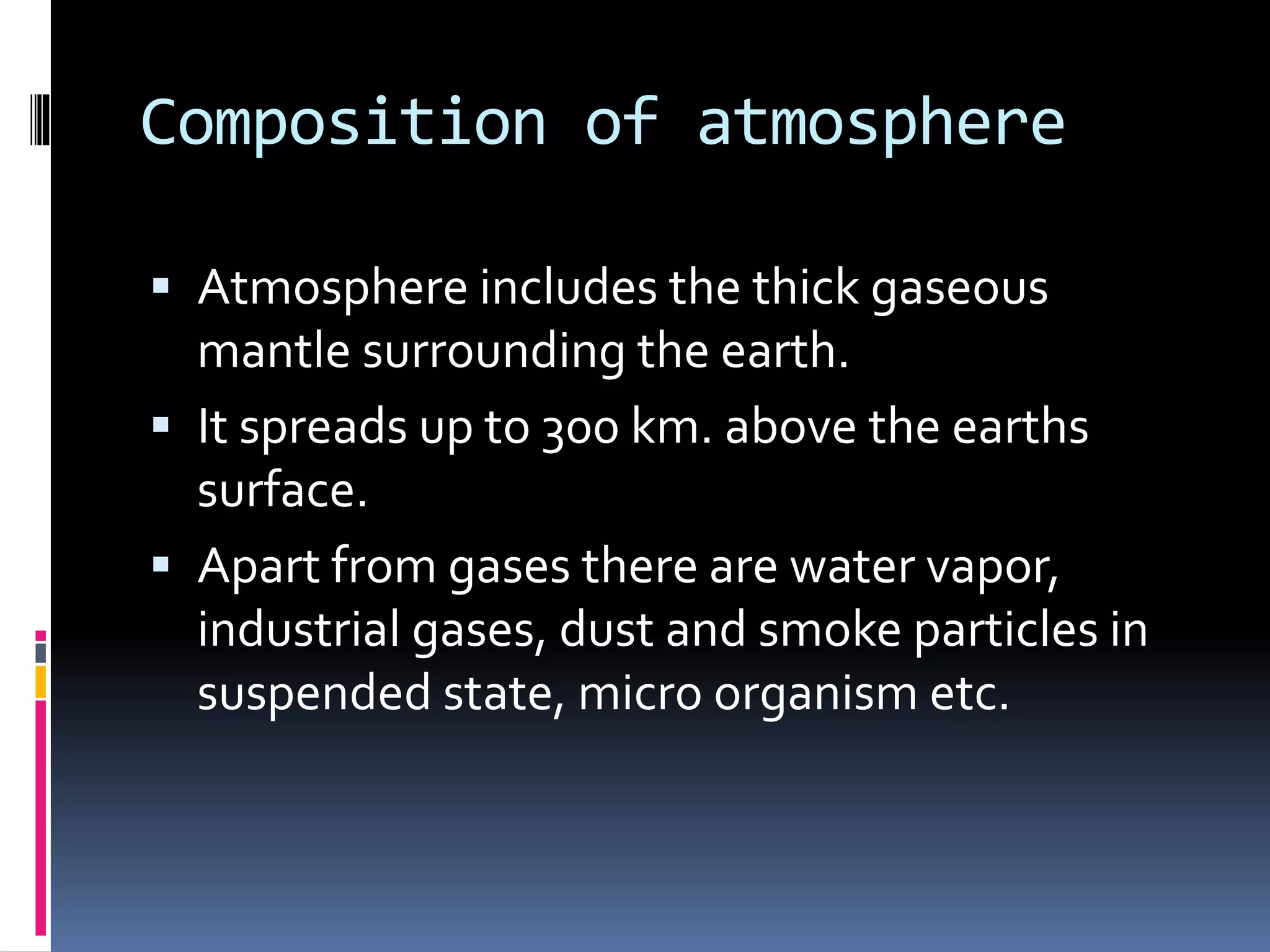 Composition of atmosphere
 Atmosphere includes the thick gaseous
mantle surrounding the earth.
 It spreads up to 300 km. above the earths
surface.
 Apart from gases there are water vapor,
industrial gases, dust and smoke particles in
suspended state, micro organism etc.
 