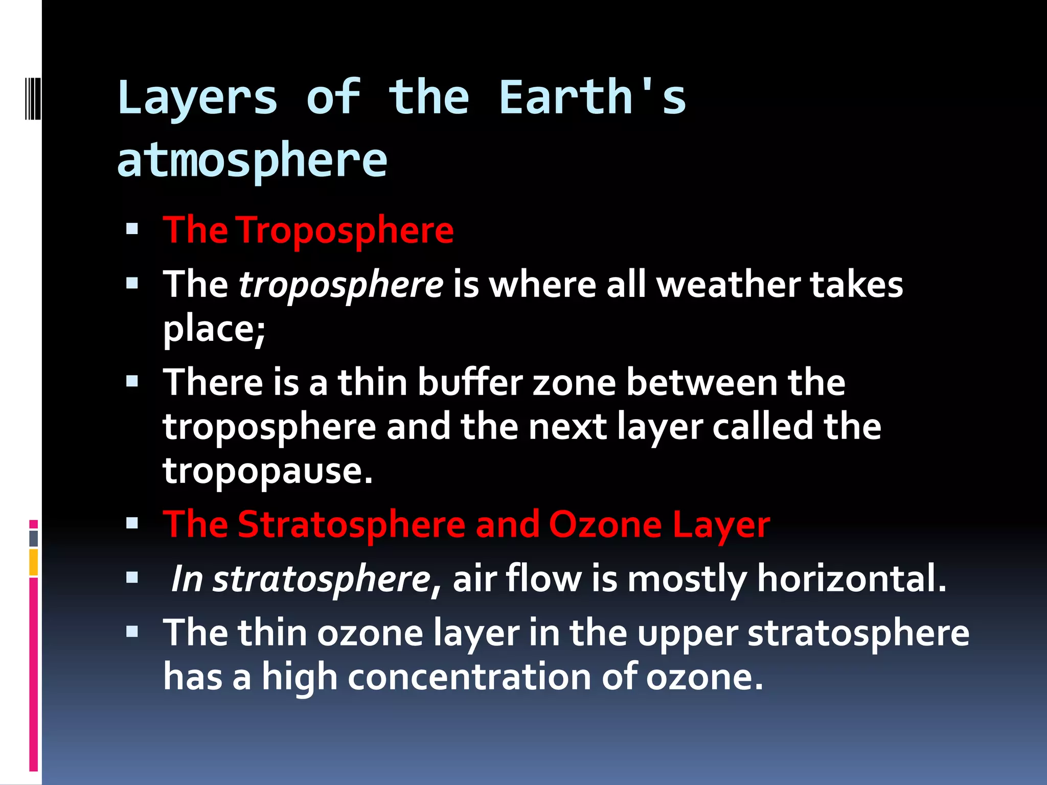 Layers of the Earth's
atmosphere
 TheTroposphere
 The troposphere is where all weather takes
place;
 There is a thin buffer zone between the
troposphere and the next layer called the
tropopause.
 The Stratosphere and Ozone Layer
 In stratosphere, air flow is mostly horizontal.
 The thin ozone layer in the upper stratosphere
has a high concentration of ozone.
 