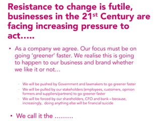 Resistance to change is futile,
businesses in the 21st Century are
facing increasing pressure to
act…..
•  As a company we agree. Our focus must be on
   going ‘greener’ faster. We realise this is going
   to happen to our business and brand whether
   we like it or not…

   -  We will be pushed by Government and lawmakers to go greener faster
   -  We will be pulled by our stakeholders (employees, customers, opinion
      formers and suppliers/partners) to go greener faster
   -  We will be forced by our shareholders, CFO and bank – because,
      increasingly, doing anything else will be financial suicide


•  We call it the ………
 