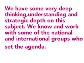 We have some very deep
thinking,understanding and
strategic depth on this
subject. We know and work
with some of the national
and international groups who
set the agenda.
 