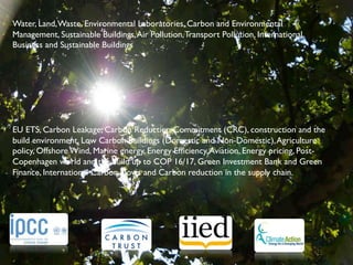 Water, Land, Waste, Environmental Laboratories, Carbon and Environmental
Management, Sustainable Buildings, Air Pollution, Transport Pollution, International
Business and Sustainable Buildings	


	

	

	

	

	

   	

EU ETS, Carbon Leakage, Carbon Reduction Commitment (CRC), construction and the
build environment, Low Carbon Buildings (Domestic and Non-Domestic), Agriculture
policy, Offshore Wind, Marine energy, Energy Efﬁciency, Aviation, Energy pricing, Post-
Copenhagen world and the build up to COP 16/17, Green Investment Bank and Green
Finance, International Carbon Flows and Carbon reduction in the supply chain.	

 