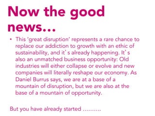 Now the good
news…
•  This ‘great disruption’ represents a rare chance to
   replace our addiction to growth with an ethic of
   sustainability, and it’s already happening. It’s
   also an unmatched business opportunity: Old
   industries will either collapse or evolve and new
   companies will literally reshape our economy. As
   Daniel Burrus says, we are at a base of a
   mountain of disruption, but we are also at the
   base of a mountain of opportunity.

But you have already started ……….
 