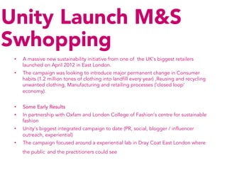 Unity Launch M&S
Swhopping
 •    A massive new sustainability initiative from one of the UK’s biggest retailers
      launched on April 2012 in East London.
 •    The campaign was looking to introduce major permanent change in Consumer
      habits (1.2 million tones of clothing into landfill every year) ,Reusing and recycling
      unwanted clothing, Manufacturing and retailing processes (‘closed loop’
      economy).


 •    Some Early Results
 •    In partnership with Oxfam and London College of Fashion’s centre for sustainable
      fashion
 •    Unity’s biggest integrated campaign to date (PR, social, blogger / influencer
      outreach, experiential)
 •    The campaign focused around a experiential lab in Dray Coat East London where
      the public and the practitioners could see
 