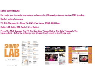 Some Early Results

2m reach, over 4m social impressions on launch day #Shwopping, Joanna Lumley, M&S trending

Blanket national coverage

TV: This Morning, Sky News TV, CNN, Five News, CNBC, BBC News

Radio: LBC Radio, BBC Radio 5 Live, Radio 4

Press: The Mail, Express, The FT, The Guardian, Vogue, Metro, The Daily Telegraph, The
Independent, I Celebrity, influencer and blogger involvement at the Shwop Lab.
 