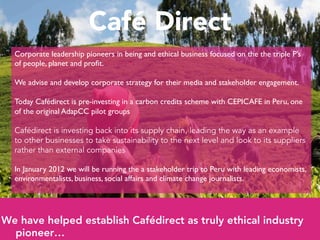 Café Direct
  Corporate leadership pioneers in being and ethical business focused on the the triple P’s
  of people, planet and proﬁt. 	

  	

  We advise and develop corporate strategy for their media and stakeholder engagement.	

  	

  Today Cafédirect is pre-investing in a carbon credits scheme with CEPICAFE in Peru, one
  of the original AdapCC pilot groups	

  	

  Cafédirect is investing back into its supply chain, leading the way as an example
  to other businesses to take sustainability to the next level and look to its suppliers
  rather than external companies
  	

  In January 2012 we will be running the a stakeholder trip to Peru with leading economists,
  environmentalists, business, social affairs and climate change journalists. 	





We have helped establish Cafédirect as truly ethical industry
  pioneer…
 