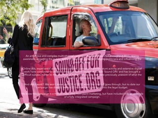 An ambitious and complex multi-channel campaign has been executed throughout 2011, raising
 awareness, engaging the public, gathering petition sign-ups, lobbying politicians and influencing the
                                               media agenda.
                                                         
 Online ads, experiential activity, video content, campaign marches, stunt activity and extensive digital
  work have combined to create a campaign with in excess of 30,000 ‘Sound Offs’ and has brought a
 difficult subject matter to the attention of millions of people that were previously unaware of what the
                                        Ministry of Justice are up to.

  And did it work? We won’t know until Q1 of 2012 when the final bill goes through, but to date our
             campaign has directly led to £20 million being put back into the legal budget.

We know this campaign is a million miles away from paint marketing, but have included it as an example
                                    of a fully integrated campaign.
 