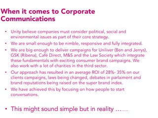 When it comes to Corporate
Communications
 •  Unity believe companies must consider political, social and
    environmental issues as part of their core strategy.
 •  We are small enough to be nimble, responsive and fully integrated.
 •  We are big enough to deliver campaigns for Uniliver (Ben and Jerrys),
    GSK (Ribena), Café Direct, M&S and the Law Society which integrate
    these fundamentals with exciting consumer brand campaigns. We
    also work with a lot of charities in the third sector.
 •  Our approach has resulted in an average ROI of 28%- 35% on our
    clients campaigns, laws being changed, debates in parlaiment and
    brand reputations being raised on the super brand index.
 •  We have achieved this by focusing on how people to start
    conversations.


 •  This might sound simple but in reality ……..
 