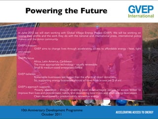 Powering the Future	


In June 2012 we will start working with Global Village Energy Project (GVEP). We will be working on
raising their profile and the work they do with the national and international press, international policy
makers and the donor community.

GVEP’s mission:
             GVEP aims to change lives through accelerating access to affordable energy - heat, light
and power

GVEP’s focus:
            Africa, Latin America, Caribbean
            The most appropriate technology – usually renewable
            Small & medium-sized enterprises (SMEs)

GVEP believes:
            Sustainable businesses last longer than the effects of direct donations
            So, supporting energy businesses should achieve more access per $ of aid

GVEP’s approach supports:
              Poverty alleviation - through enabling poor disadvantaged people to access power to
improve their lives and provide basic needs, and developing local micro and small energy businesses
             Clean development – predominantly renewable energy




  10th Anniversary Development Programme	

                October 2011	

 