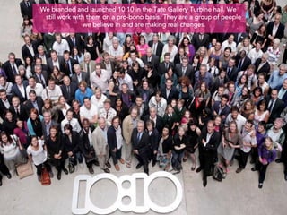 We branded and launched 10:10 in the Tate Gallery Turbine hall. We
 still work with them on a pro-bono basis. They are a group of people
                we believe in and are making real changes.
 