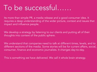 To be successful……
Its more than simple PR, a media release and a good consumer idea. It
requires a deep understanding of the wider picture, context and issues that
impact and influence people.


We develop a strategy by listening to our clients and putting all of their
thoughts into context of the public sphere.


We understand that companies need to talk at different times, levels, and to
different sections of the media. Some stories will be for current affairs, social,
consumer, finance and economic journalists. It changes day-to-day.


This is something we have delivered. We call it whole brain strategy.
 