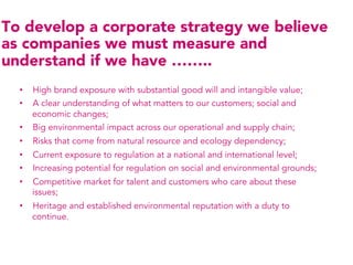 To develop a corporate strategy we believe
as companies we must measure and
understand if we have ……..
  •  High brand exposure with substantial good will and intangible value;
  •  A clear understanding of what matters to our customers; social and
     economic changes;
  •  Big environmental impact across our operational and supply chain;
  •    Risks that come from natural resource and ecology dependency;
  •    Current exposure to regulation at a national and international level;
  •    Increasing potential for regulation on social and environmental grounds;
  •    Competitive market for talent and customers who care about these
       issues;
  •    Heritage and established environmental reputation with a duty to
       continue.
 
