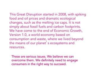 This Great Disruption started in 2008, with spiking
  food and oil prices and dramatic ecological
  changes, such as the melting ice caps. It is not
  simply about fossil fuels and carbon footprints.
  We have come to the end of Economic Growth,
  Version 1.0, a world economy based on
  consumption and waste, where we lived beyond
  the means of our planet’s ecosystems and
  resources.

  These are serious issues. We believe we can
  overcome them. We definitely need to engage
  consumers in the right way to succeed.
 