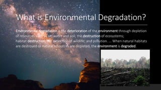 What is Environmental Degradation?
•Environmental degradation is the deterioration of the environment through depletion
of resources such as air, water and soil; the destruction of ecosystems;
habitat destruction; the extinction of wildlife; and pollution. ... When natural habitats
are destroyed or natural resources are depleted, the environment is degraded.
 