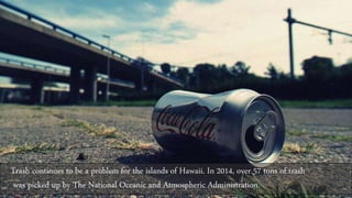 Trash continues to be a problem for the islands of Hawaii. In 2014, over 57 tons of trash
was picked up by The National Oceanic and Atmospheric Administration.
 