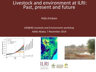 Livestock and environment at ILRI: 
Past, present and future 
Polly Ericksen 
ILRI@40 Livestock and Environment workshop 
Addis Ababa, 7 November 2014 
 