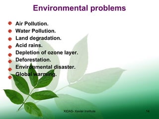 Environmental problems Air Pollution. Water Pollution. Land degradation. Acid rains. Depletion of ozone layer. Deforestation. Environmental disaster. Global warming. XIDAS- Xavier Institute 
