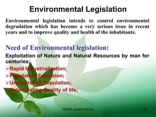 Environmental Legislation Environmental legislation intends to control environmental degradation which has become a very serious issue in recent years and to improve quality and health of the inhabitants. Need of Environmental legislation: Exploitation of Nature and Natural Resources by man for centuries; Rapid Industrialization; Population Explosion; Uncontrolled Population; Deteriorating Quality of life; XIDAS- Xavier Institute 