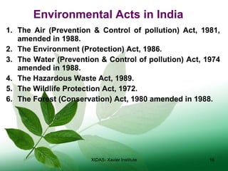 Environmental Acts in India The Air (Prevention & Control of pollution) Act, 1981, amended in 1988. The Environment (Protection) Act, 1986. The Water (Prevention & Control of pollution) Act, 1974 amended in 1988. The Hazardous Waste Act, 1989. The Wildlife Protection Act, 1972. The Forest (Conservation) Act, 1980 amended in 1988. XIDAS- Xavier Institute 
