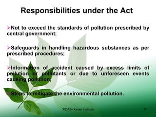   Responsibilities under the Act Not to exceed the standards of pollution prescribed by central government; Safeguards in handling hazardous substances as per prescribed procedures; Information of accident caused by excess limits of pollution or pollutants or due to unforeseen events causing pollution; Steps to mitigate the environmental pollution. XIDAS- Xavier Institute 