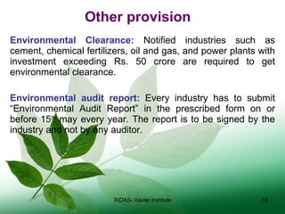 Other provision Environmental Clearance:  Notified industries such as cement, chemical fertilizers, oil and gas, and power plants with investment exceeding Rs. 50 crore are required to get environmental clearance. Environmental audit report:  Every industry has to submit “Environmental Audit Report” in the prescribed form on or before 15 th  may every year. The report is to be signed by the industry and not by any auditor. XIDAS- Xavier Institute 