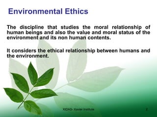Environmental Ethics The discipline that studies the moral relationship of human beings and also the value and moral status of the environment and its non human contents. It considers the ethical relationship between humans and the environment. XIDAS- Xavier Institute 
