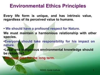 Environmental Ethics Principles Every life form is unique, and has intrinsic value,  regardless of its perceived value to humans. •  We should have a profound respect for Nature. We must maintain a harmonious relationship with other species. • Everyone should take responsibility for his impact on  nature. • Local and indigenous environmental knowledge should  be respected. • We must plan for the long term. XIDAS- Xavier Institute 