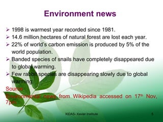 Environment news 1998 is warmest year recorded since 1981. 14.6 million hectares of natural forest are lost each year. 22% of world’s carbon emission is produced by 5% of the  world population. Banded species of snails have completely disappeared due  to global warming. Few rabbit species are disappearing slowly due to global  warming. Source Environmental news from Wikipedia accessed on 17 th  Nov, 7pm XIDAS- Xavier Institute 