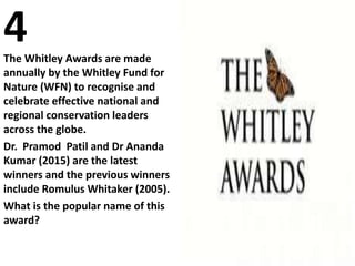 4The Whitley Awards are made
annually by the Whitley Fund for
Nature (WFN) to recognise and
celebrate effective national and
regional conservation leaders
across the globe.
Dr. Pramod Patil and Dr Ananda
Kumar (2015) are the latest
winners and the previous winners
include Romulus Whitaker (2005).
What is the popular name of this
award?
 