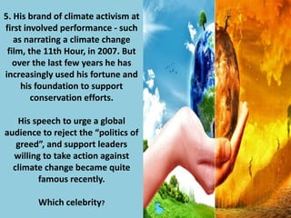 5. His brand of climate activism at
first involved performance - such
as narrating a climate change
film, the 11th Hour, in 2007. But
over the last few years he has
increasingly used his fortune and
his foundation to support
conservation efforts.
His speech to urge a global
audience to reject the “politics of
greed”, and support leaders
willing to take action against
climate change became quite
famous recently.
Which celebrity?
 