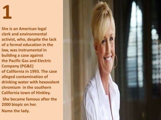 1
She is an American legal
clerk and environmental
activist, who, despite the lack
of a formal education in the
law, was instrumental in
building a case against
the Pacific Gas and Electric
Company (PG&E)
of California in 1993. The case
alleged contamination of
drinking water with hexavalent
chromium in the southern
California town of Hinkley.
She became famous after the
2000 biopic on her.
Name the lady.
 