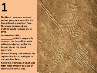 1
The Nazca Lines are a series of
ancient geoglyphs located in the
Nazca Desert in southern Peru.
They were designated as a
UNESCO World Heritage Site in
1994.
In December 2014,
__________activists irreparably
damaged the Nazca Lines while
setting up a banner within the
lines of one of the famed
geoglyphs.
This was heavily criticised and the
organisation has to apologise to
the people of Peru.
Name the organisation which was
often faced criticism because of
their extreme measures.
 