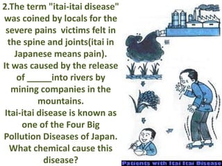 2.The term "itai-itai disease"
was coined by locals for the
severe pains victims felt in
the spine and joints(itai in
Japanese means pain).
It was caused by the release
of _____into rivers by
mining companies in the
mountains.
Itai-itai disease is known as
one of the Four Big
Pollution Diseases of Japan.
What chemical cause this
disease?
 