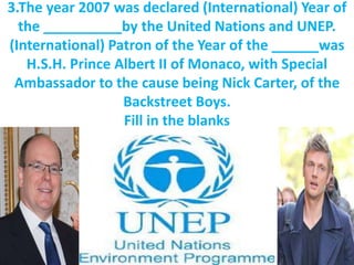 3.The year 2007 was declared (International) Year of
the __________by the United Nations and UNEP.
(International) Patron of the Year of the ______was
H.S.H. Prince Albert II of Monaco, with Special
Ambassador to the cause being Nick Carter, of the
Backstreet Boys.
Fill in the blanks
 