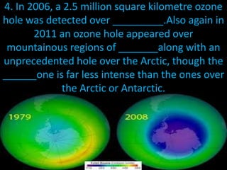 4. In 2006, a 2.5 million square kilometre ozone
hole was detected over _________.Also again in
2011 an ozone hole appeared over
mountainous regions of _______along with an
unprecedented hole over the Arctic, though the
______one is far less intense than the ones over
the Arctic or Antarctic.
 